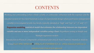 CONTENTS
Blocking and confounding (when a third variable, or confounder, in
fl
uences both the exposure and the
outcome) system for Two-level factorials (a type of experimental design where each factor (independent
variable) is investigated at only two levels, typically denoted as "high" and "low" or "+1" and "-1")
Regression modeling (statistical model that estimates the relationship between one dependent
variable and one or more independent variables using a line): Hypothesis testing in Simple and
Multiple regression models
Introduction to Practical components of Industrial and Clinical Trials Problems: Statistical Analysis
Using Excel, SPSS, MINITAB®, DESIGN OF EXPERIMENTS, R - Online Statistical Software to
Industrial and Clinical trial approach
 