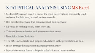 STATISTICAL ANALYSIS USING MS Excel
❖ Ms Excel (Microsoft excel) is one of the most powerful and commonly used
software for data analysis and to store records.
❖ It is box sheet software that contains small mini-software
❖ Eg- used in making result, mark sheet etc.
❖ This tool is cost-effective and also convenient to use
❖ It contains lots of features-
❖ The 3D effects, charts, and graphs, which help in the presentation of data
❖ It can arrange the large data in apprioprate manner
❖ It provide various formula helps in calculation and accurate data
 