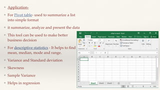 ❖ Application-
❖ For Pivot table- used to summarize a list
into simple format
❖ it summarize, analyze and present the data
❖ This tool can be used to make better
business decision
❖ For descriptive statistics - It helps to
fi
nd
mean, median, mode and range.
❖ Variance and Standard deviation
❖ Skewness
❖ Sample Variance
❖ Helps in regression
 