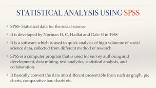 STATISTICAL ANALYSIS USING SPSS
❖ SPSS- Statistical data for the social science
❖ It is developed by Norman H, C. Hadlai and Dale H in 1968
❖ It is a software which is used to quick analysis of high volumne of social
science data, collected from different method of research
❖ SPSS is a computer program that is used for survey authoring and
development, data mining, text analytics, statistical analysis, and
collaboration.
❖ It basically convert the data into different presentable form such as graph, pie
charts, comparative bar, charts etc.
 
