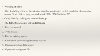 ❖ Working of SPSS
❖ After installing, click on the window start button situated on left hand side of computer
screen. Next, click on program and select “ IBM SPSS Statistics 20”.
❖ Or by directly clicking the icon on desktop
❖ The 1st SPSS screen is shown following-
1. Run the tutorial
2. Type in data
3. Run an existing query
4. Create new query using database wizard
5. Open an existing data source
6. Open another type of
fi
le
 