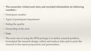 ❖ The researcher visited each store and recorded information on following
variables -
❖ Participant number
❖ Types of participant department
❖ Rating the quality
❖ Ownership of the store
❖ Uses
❖ The main aim of using the SPSS package is to de
fi
ne research problem,
formulated the research design, collect and analyze data and to assist the
research in the report preparation and presentation.
 