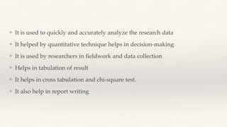❖ It is used to quickly and accurately analyze the research data
❖ It helped by quantitative technique helps in decision-making
❖ It is used by researchers in
fi
eldwork and data collection
❖ Helps in tabulation of result
❖ It helps in cross tabulation and chi-square test.
❖ It also help in report writing
 