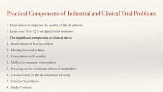 Practical Components of Industrial and Clinical Trial Problems
❖ Main Aim is to improve the quality of life of patients
❖ Every year 10 to 12 % of clinical trial increases
❖ The signi
fi
cant component of clinical trials-
1. Involvement of human subject
2. Moving forward in time
3. Comparison with control
4. Method to measure intervention
5. Focusing on the unknown effects of medication
6. Conduct early in the development of study
7. Conduct hypothesis
8. Study Protocol
 