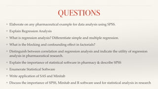 QUESTIONS
❖ Elaborate on any pharmaceutical example for data analysis using SPSS.
❖ Explain Regression Analysis
❖ What is regression analysis? Differentiate simple and multiple regression.
❖ What is the blocking and confounding effect in factorials?
❖ Distinguish between correlation and regression analysis and indicate the utility of regression
analysis in pharmaceutical research.
❖ Explain the importance of statistical software in pharmacy & describe SPSS
❖ Enumerate Statistical Software
❖ Write application of SAS and Minitab
❖ Discuss the importance of SPSS, Minitab and R software used for statistical analysis in research
 