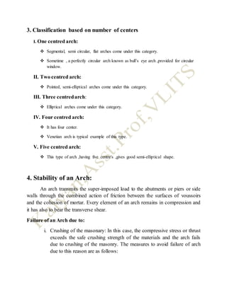 3. Classification based on number of centers
I. One centred arch:
 Segmental, semi circular, flat arches come under this category.
 Sometime , a perfectly circular arch known as bull’s eye arch ,provided for circular
window.
II. Two centred arch:
 Pointed, semi-elliptical arches come under this category.
III. Three centredarch:
 Elliptical arches come under this category.
IV. Four centred arch:
 It has four center.
 Venetian arch is typical example of this type.
V. Five centred arch:
 This type of arch ,having five centre's ,gives good semi-elliptical shape.
4. Stability of an Arch:
An arch transmits the super-imposed load to the abutments or piers or side
walls through the combined action of friction between the surfaces of voussoirs
and the cohesion of mortar. Every element of an arch remains in compression and
it has also to bear the transverse shear.
Failure of an Arch due to:
i. Crushing of the masonary: In this case, the compressive stress or thrust
exceeds the safe crushing strength of the materials and the arch fails
due to crushing of the masonry. The measures to avoid failure of arch
due to this reason are as follows:
 