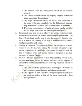 a. The material used for construction should be of adequate
strength.
b. The size of voussoirs should be properly designed to bear the
thrust transmitted through them.
c. The height of voussoirs should not be less than one-twelth of
the span. If the span exceeds 6.5 m, the thickness of arch ring
may be increased by about 20% of the thickness at the crown.
d. If necessary, the voussoirs of variable heights may be provided
i.e less height near crown and more height at skewback.
ii. Rotation of some joint about an edge: To prevent the rotation of joint,
the line of resistance should be kept within intrados and extrados. The
line of thrust should also be need to cross the joint away from the edge
so as to prevent the crushing of the edge. It shoud fall within middle-
third protion of the arch height.
iii. Sliding of voussior: To safeguard against the sliding of adjacent
voussoirs due to transverse shear, the voussoirs of greater height
should be provided. It should also be seen that the angle between the
line of resistance of the arch and the normal to any point is less than
the angle of internal friction.
iv. Uneven settlement of abutment or pier: The secondary stresses in the
arch are developed due to the uneven settlement of the supports of
arch and to avoid such conditions, the following precations should be
taken:
a. The arch should be symmetrical so that unequal settlements of
the two abutments or abutment and pier are minimezed.
b. The supports of arch should be strong enough to take or resist
the thrust as well as to bear all the loads transferred to them
through the arch.
 