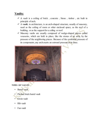 Vaults:
 A vault is a ceiling of brick , concrete , Stone , timber , etc built in
principle of arch.
 A vault, in architecture, is an arch-shaped structure, usually of masonry,
used as the ceiling of room or other enclosed space, as the roof of a
building, or as the supportfor a ceiling or roof.
 Masonry vaults are usually composed of wedge-shaped pieces called
voussoirs, which are held in place, like the stones of an arch, by the
pressure of the neighboring pieces. Because of the combined pressure of
its components, any arch exerts an outward pressure at its base.
TYPES OF VAULTS
• Barrel vault
• Pitched brick barrel vault
• Groin vault
• Rib vault
• Fan vault
 