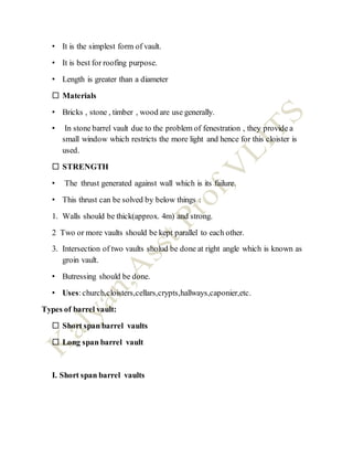 • It is the simplest form of vault.
• It is best for roofing purpose.
• Length is greater than a diameter
 Materials
• Bricks , stone , timber , wood are use generally.
• In stone barrel vault due to the problem of fenestration , they provide a
small window which restricts the more light and hence for this cloister is
used.
 STRENGTH
• The thrust generated against wall which is its failure.
• This thrust can be solved by below things :
1. Walls should be thick(approx. 4m) and strong.
2 Two or more vaults should be kept parallel to each other.
3. Intersection of two vaults sholud be done at right angle which is known as
groin vault.
• Butressing should be done.
• Uses:church,cloisters,cellars,crypts,hallways,caponier,etc.
Types of barrel vault:
 Short span barrel vaults
 Long span barrel vault
I. Short span barrel vaults
 