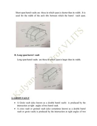 Short span barrel vaults are those in which span is shorter than its width . It is
used for the width of the arch ribs between which the barrel vault span.
II. Long span barrel vault
Long span barrel vaults are those in which span is larger then its width.
2. GROIN VAULT
 A Groin vault (also known as a double barrel vault) is produced by the
intersection at right angles of two barrel vault.
 A cross vault or groined vault (also sometimes known as a double barrel
vault or groin vault) is produced by the intersection at right angles of two
 