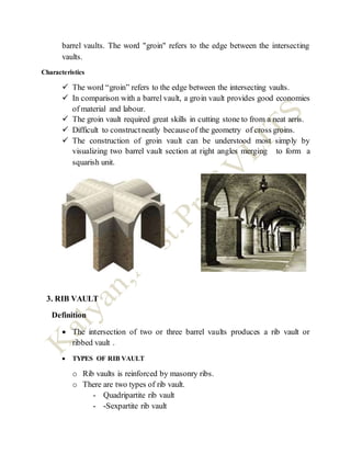 barrel vaults. The word "groin" refers to the edge between the intersecting
vaults.
Characteristics
 The word “groin” refers to the edge between the intersecting vaults.
 In comparison with a barrel vault, a groin vault provides good economies
of material and labour.
 The groin vault required great skills in cutting stone to from a neat arris.
 Difficult to constructneatly becauseof the geometry of cross groins.
 The construction of groin vault can be understood most simply by
visualizing two barrel vault section at right angles merging to form a
squarish unit.
3. RIB VAULT
Definition
 The intersection of two or three barrel vaults produces a rib vault or
ribbed vault .
 TYPES OF RIB VAULT
o Rib vaults is reinforced by masonry ribs.
o There are two types of rib vault.
- Quadripartite rib vault
- -Sexpartite rib vault
 