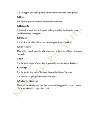 It is the upper horizontal portion of step upon which the feet is placed.
3. Riser:
The vertical portion between each tread on the stair.
4. Handrail :
A handrail is a rail that is designed to be grasped by the hand so as to
provide stability or support
5. Baluster:
It is vertical member of wood or metal supporting the handrail.
6. Newelpost:
This is the vertical member which is placed at the ends of flights to connect
handrail .
7. Run :
It is the total length of stairs in a horizontal plane, including landings.
8. Nosing :
It is the projecting part of the tread beyond the face of the riser.
It is rounded to give good architectural effect.
9. String Or Stingers :
These are the sloping wooden members which supportthe steps in a stair
.They run along the slope of the stair.
 