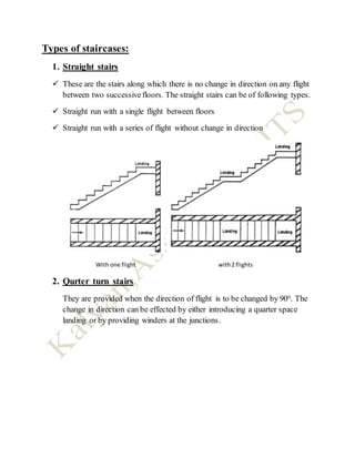 Types of staircases:
1. Straight stairs
 These are the stairs along which there is no change in direction on any flight
between two successivefloors. The straight stairs can be of following types.
 Straight run with a single flight between floors
 Straight run with a series of flight without change in direction
With one flight with2 flights
2. Qurter turn stairs
They are provided when the direction of flight is to be changed by 900. The
change in direction can be effected by either introducing a quarter space
landing or by providing winders at the junctions.
 