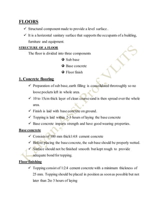 FLOORS
 Structural component made to provide a level surface .
 It is a horizontal sanitary surface that supports the occupants of a building,
furniture and equipment.
STRUCTURE OF A FLOOR
The floor is divided into three components
Sub base
Base concrete
Floor finish
1. Concrete flooring
 Preparation of sub base, earth filling is consolidated throroughly so no
loose pockets left in whole area.
 10 to 15cm thick layer of clean coarsesand is then spread over the whole
area.
 Finish is laid with base concrete on ground.
 Topping is laid within 2-3 hours of laying the base concrete
 Base concrete imparts strength and have good wearing properties.
Base concrete
 Consists of 100 mm thick1:4:8 cement concrete
 Before placing the baseconcrete, the sub base should be properly wetted.
 Surface should not be finished smooth but kept rough to provide
adequate bond for topping.
Floorfinishing
 Topping consist of 1:2:4 cement concrete with a minimum thickness of
25 mm. Topping should be placed in position as soonas possible but not
later than 2to 3 hours of laying
 