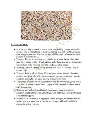 3. Terrazzo floors,
 It is the specially prepared concrete surface containing cement and marble
chips in This is special type of concrete flooring in which marble chips are
used as aggregates, and this concrete on polishing with carborundum stone
presents a smoothsurface.
 Terrazzo flooring is becoming very popular these days for providing floor
finishes in banks, hotels, office buildings and other public or social buildings
for excellent water resisting properties and decorative effects.
 Normally, terrazzo mixing having proportions 1:2 to 3(1 cement : 2 to 3
marble chips)
 Terrazzo finish is atleast 10mm thick and comprises a mixture of desired
cement, marble powderand coarseaggregate, such as chippings of marble,
quartzite, pearl, glass etc sizes grading from 2mm to 8mm.
 The cement concrete base is covered uniformly by a 6mm sand, over which
a tar paper is placed. on this paper, a layer of rich mortar(1:3) about 30mm
thick is deposited.
 When the mortar bed has sufficiently hardened, a terrazzo mixture(1
cement:3 marble chips), 6 to 12mm thick, with water just sufficient to make
a workable is applied.
 About 85% of the marble or aggregate should be exposed over the finished
surface and to achieve this, is may be necessary to add additional chips
during the rolling process.
 