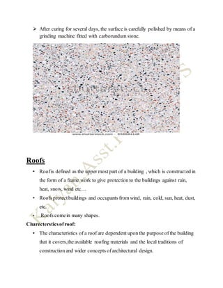  After curing for several days, the surface is carefully polished by means of a
grinding machine fitted with carborundum stone.
Roofs
• Roofis defined as the upper most part of a building , which is constructed in
the form of a frame work to give protection to the buildings against rain,
heat, snow, wind etc…
• Roofs protectbuildings and occupants from wind, rain, cold, sun, heat, dust,
etc.
• Roofs comein many shapes.
Charectersticsofroof:
• The characteristics of a roof are dependent upon the purpose of the building
that it covers,the available roofing materials and the local traditions of
construction and wider concepts of architectural design.
 
