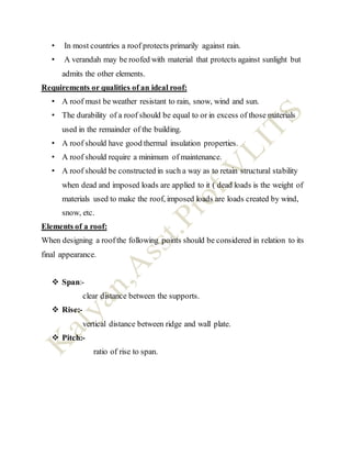 • In most countries a roof protects primarily against rain.
• A verandah may be roofed with material that protects against sunlight but
admits the other elements.
Requirements or qualities of an ideal roof:
• A roof must be weather resistant to rain, snow, wind and sun.
• The durability of a roof should be equal to or in excess of those materials
used in the remainder of the building.
• A roof should have good thermal insulation properties.
• A roof should require a minimum of maintenance.
• A roof should be constructed in such a way as to retain structural stability
when dead and imposed loads are applied to it ( dead loads is the weight of
materials used to make the roof, imposed loads are loads created by wind,
snow, etc.
Elements of a roof:
When designing a roofthe following points should be considered in relation to its
final appearance.
 Span:-
clear distance between the supports.
 Rise:-
vertical distance between ridge and wall plate.
 Pitch:-
ratio of rise to span.
 