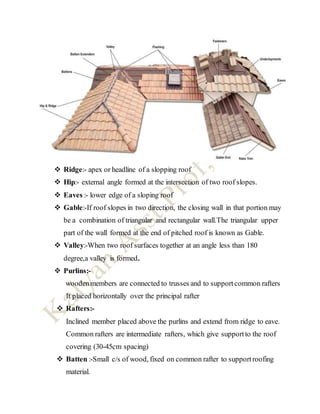  Ridge:- apex or headline of a slopping roof
 Hip:- external angle formed at the intersection of two roof slopes.
 Eaves :- lower edge of a sloping roof
 Gable:-If roof slopes in two direction, the closing wall in that portion may
be a combination of triangular and rectangular wall.The triangular upper
part of the wall formed at the end of pitched roof is known as Gable.
 Valley:-When two roof surfaces together at an angle less than 180
degree,a valley is formed.
 Purlins:-
woodenmembers are connected to trusses and to supportcommon rafters
It placed horizontally over the principal rafter
 Rafters:-
Inclined member placed above the purlins and extend from ridge to eave.
Common rafters are intermediate rafters, which give supportto the roof
covering (30-45cm spacing)
 Batten :-Small c/s of wood, fixed on common rafter to supportroofing
material.
 