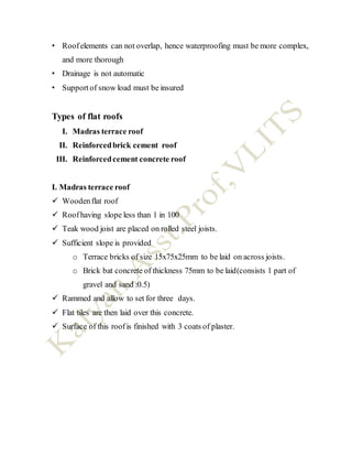 • Roofelements can not overlap, hence waterproofing must be more complex,
and more thorough
• Drainage is not automatic
• Supportof snow load must be insured
Types of flat roofs
I. Madras terrace roof
II. Reinforcedbrick cement roof
III. Reinforcedcement concrete roof
I. Madras terrace roof
 Woodenflat roof
 Roofhaving slope less than 1 in 100
 Teak wood joist are placed on rolled steel joists.
 Sufficient slope is provided
o Terrace bricks of size 15x75x25mm to be laid on across joists.
o Brick bat concrete of thickness 75mm to be laid(consists 1 part of
gravel and sand :0.5)
 Rammed and allow to set for three days.
 Flat tiles are then laid over this concrete.
 Surface of this roofis finished with 3 coats of plaster.
 
