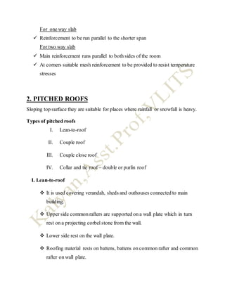 For one way slab
 Reinforcement to be run parallel to the shorter span
For two way slab
 Main reinforcement runs parallel to both sides of the room
 At corners suitable mesh reinforcement to be provided to resist temperature
stresses
2. PITCHED ROOFS
Sloping top surface they are suitable for places where rainfall or snowfall is heavy.
Types of pitched roofs
I. Lean-to-roof
II. Couple roof
III. Couple close roof
IV. Collar and tie roof – double or purlin roof
I. Lean-to-roof
 It is used covering verandah, sheds and outhouses connected to main
building.
 Upper side common rafters are supported on a wall plate which in turn
rest on a projecting corbel stone from the wall.
 Lower side rest on the wall plate.
 Roofing material rests on battens, battens on common rafter and common
rafter on wall plate.
 