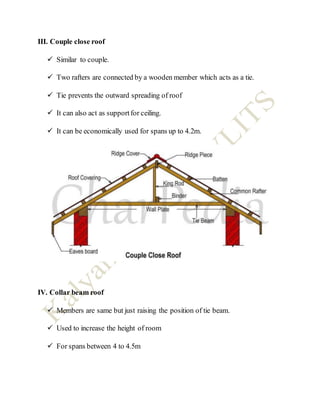 III. Couple close roof
 Similar to couple.
 Two rafters are connected by a wooden member which acts as a tie.
 Tie prevents the outward spreading of roof
 It can also act as supportfor ceiling.
 It can be economically used for spans up to 4.2m.
IV. Collar beam roof
 Members are same but just raising the position of tie beam.
 Used to increase the height of room
 For spans between 4 to 4.5m
 