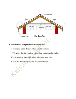 V. Collarand tie roof/purlin roof or double roof
 For spans greater than 3m rafters are uneconomical.
 To reduce the size of rafters, intermediate supports called purlins.
 Roofcan be economically adopted for spans up to 4.8m.
 It is also Also known as purlin roof or double roof.
 