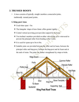 3. TRUSSED ROOFS
• A truss consists of typically straight members connected at joints,
traditionally termed panel points.
I. King post truss
 Used when span > 5m
 The triangular shape of truss frame offers greater rigidity.
 Central vertical post-king post-provides supportfor tie beam.
 Two inclined members provided on either side of king post-strut-used to
prevent the principal rafter from bending at the Centre.
 It is used for spans up to 5m to 8m.
 Suitable joints are provided between the rafter and tie beam, between the
principal rafter and king-post, between the king-post and tie beam and at
the ends of struts. The joints are further strengthened by straps or bolts.
 