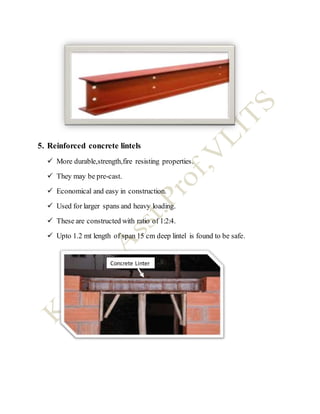5. Reinforced concrete lintels
 More durable,strength,fire resisting properties.
 They may be pre-cast.
 Economical and easy in construction.
 Used for larger spans and heavy loading.
 These are constructed with ratio of 1:2:4.
 Upto 1.2 mt length of span 15 cm deep lintel is found to be safe.
Concrete Linter
 