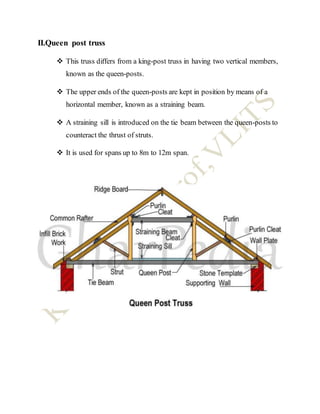 II.Queen post truss
 This truss differs from a king-post truss in having two vertical members,
known as the queen-posts.
 The upper ends of the queen-posts are kept in position by means of a
horizontal member, known as a straining beam.
 A straining sill is introduced on the tie beam between the queen-posts to
counteract the thrust of struts.
 It is used for spans up to 8m to 12m span.
 
