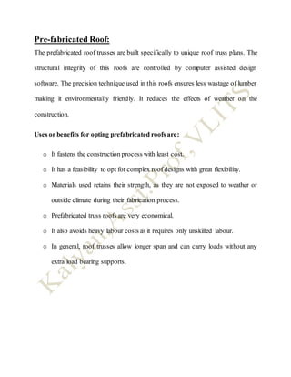 Pre-fabricated Roof:
The prefabricated roof trusses are built specifically to unique roof truss plans. The
structural integrity of this roofs are controlled by computer assisted design
software. The precision technique used in this roofs ensures less wastage of lumber
making it environmentally friendly. It reduces the effects of weather on the
construction.
Uses or benefits for opting prefabricated roofs are:
o It fastens the construction process with least cost.
o It has a feasibility to opt for complex roof designs with great flexibility.
o Materials used retains their strength, as they are not exposed to weather or
outside climate during their fabrication process.
o Prefabricated truss roofs are very economical.
o It also avoids heavy labour costs as it requires only unskilled labour.
o In general, roof trusses allow longer span and can carry loads without any
extra load bearing supports.
 