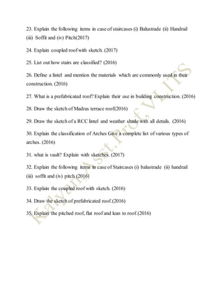 23. Explain the following items in case of staircases (i) Balustrade (ii) Handrail
(iii) Soffit and (iv) Pitch(2017)
24. Explain coupled roofwith sketch. (2017)
25. List out how stairs are classified? (2016)
26. Define a lintel and mention the materials which are commonly used in their
construction. (2016)
27. What is a prefabricated roof? Explain their use in building construction. (2016)
28. Draw the sketch of Madras terrace roof(2016)
29. Draw the sketch of a RCC lintel and weather shade with all details. (2016)
30. Explain the classification of Arches Give a complete list of various types of
arches. (2016)
31. what is vault? Explain with sketches. (2017)
32. Explain the following items in case of Staircases (i) balustrade (ii) handrail
(iii) soffit and (iv) pitch (2016)
33. Explain the coupled roof with sketch. (2016)
34. Draw the sketch of prefabricated roof.(2016)
35. Explain the pitched roof, flat roof and lean to roof.(2016)
 