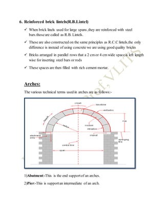 6. Reinforced brick lintels(R.B.Lintel)
 When brick linels used for large spans ,they are reinforced with steel
bars.thoseare called as R.B. Lintels.
 These are also constructed on the same principles as R.C.C lintels,the only
difference is instead of using concrete we are using good quality bricks
 Bricks arranged in parallel rows that a 2 cm or 4 cm wide spaceis left length
wise for inserting steel bars or rods
 These spaces are then filled with rich cement mortar.
Arches:
The various technical terms used in arches are as follows:-
1)Abutment:-This is the end supportof an arches.
2)Pier:-This is supportan intermediate of an arch.
 