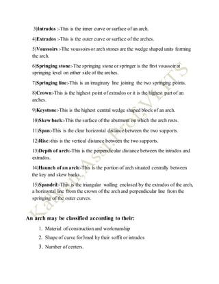 3)Intrados :-This is the inner curve or surface of an arch.
4)Extrados :-This is the outer curve or surface of the arches.
5)Voussoirs :-The voussoirs or arch stones are the wedge shaped units forming
the arch.
6)Springing stone:-The springing stone or springer is the first voussoir at
springing level on either side of the arches.
7)Springing line:-This is an imaginary line joining the two springing points.
8)Crown:-This is the highest point of extrados or it is the highest part of an
arches.
9)Keystone:-This is the highest central wedge shaped block of an arch.
10)Skew back:-This the surface of the abutment on which the arch rests.
11)Span:-This is the clear horizontal distance between the two supports.
12)Rise:-this is the vertical distance between the two supports.
13)Depth of arch:-This is the perpendicular distance between the intrados and
extrados.
14)Haunch of an arch:-This is the portion of arch situated centrally between
the key and skew backs.
15)Spandril:-This is the triangular walling enclosed by the extrados of the arch,
a horizontal line from the crown of the arch and perpendicular line from the
springing of the outer curves.
An arch may be classified according to their:
1. Material of construction and workmanship
2. Shape of curve for3med by their soffit or intrados
3. Number of centers.
 