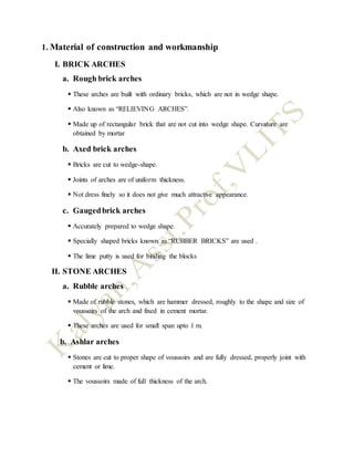1. Material of construction and workmanship
I. BRICK ARCHES
a. Rough brick arches
 These arches are built with ordinary bricks, which are not in wedge shape.
 Also known as “RELIEVING ARCHES”.
 Made up of rectangular brick that are not cut into wedge shape. Curvature are
obtained by mortar
b. Axed brick arches
 Bricks are cut to wedge-shape.
 Joints of arches are of uniform thickness.
 Not dress finely so it does not give much attractive appearance.
c. Gaugedbrick arches
 Accurately prepared to wedge shape.
 Specially shaped bricks known as “RUBBER BRICKS” are used .
 The lime putty is used for binding the blocks
II. STONE ARCHES
a. Rubble arches
 Made of rubble stones, which are hammer dressed, roughly to the shape and size of
voussoirs of the arch and fixed in cement mortar.
 These arches are used for small span upto 1 m.
b. Ashlar arches
 Stones are cut to proper shape of voussoirs and are fully dressed, properly joint with
cement or lime.
 The voussoirs made of full thickness of the arch.
 