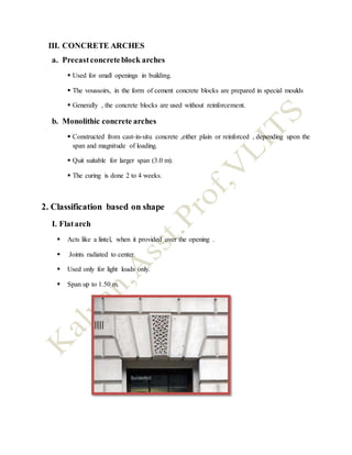 III. CONCRETE ARCHES
a. Precastconcreteblock arches
 Used for small openings in building.
 The voussoirs, in the form of cement concrete blocks are prepared in special moulds
 Generally , the concrete blocks are used without reinforcement.
b. Monolithic concrete arches
 Constructed from cast-in-situ concrete ,either plain or reinforced , depending upon the
span and magnitude of loading.
 Quit suitable for larger span (3.0 m).
 The curing is done 2 to 4 weeks.
2. Classification based on shape
I. Flatarch
 Acts like a lintel, when it provided over the opening .
 Joints radiated to center.
 Used only for light loads only.
 Span up to 1.50 m.
 