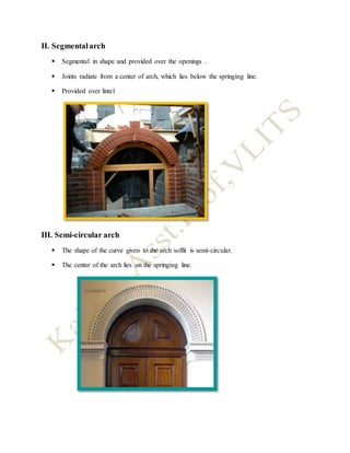 II. Segmentalarch
 Segmental in shape and provided over the openings .
 Joints radiate from a center of arch, which lies below the springing line.
 Provided over lintel
III. Semi-circular arch
 The shape of the curve given to the arch soffit is semi-circular.
 The center of the arch lies on the springing line.
 