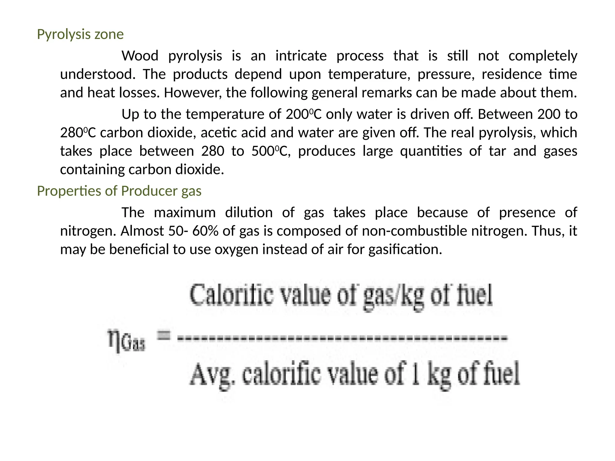 Pyrolysis zone
Wood pyrolysis is an intricate process that is still not completely
understood. The products depend upon temperature, pressure, residence time
and heat losses. However, the following general remarks can be made about them.
Up to the temperature of 2000
C only water is driven off. Between 200 to
2800
C carbon dioxide, acetic acid and water are given off. The real pyrolysis, which
takes place between 280 to 5000
C, produces large quantities of tar and gases
containing carbon dioxide.
Properties of Producer gas
The maximum dilution of gas takes place because of presence of
nitrogen. Almost 50- 60% of gas is composed of non-combustible nitrogen. Thus, it
may be beneficial to use oxygen instead of air for gasification.
 