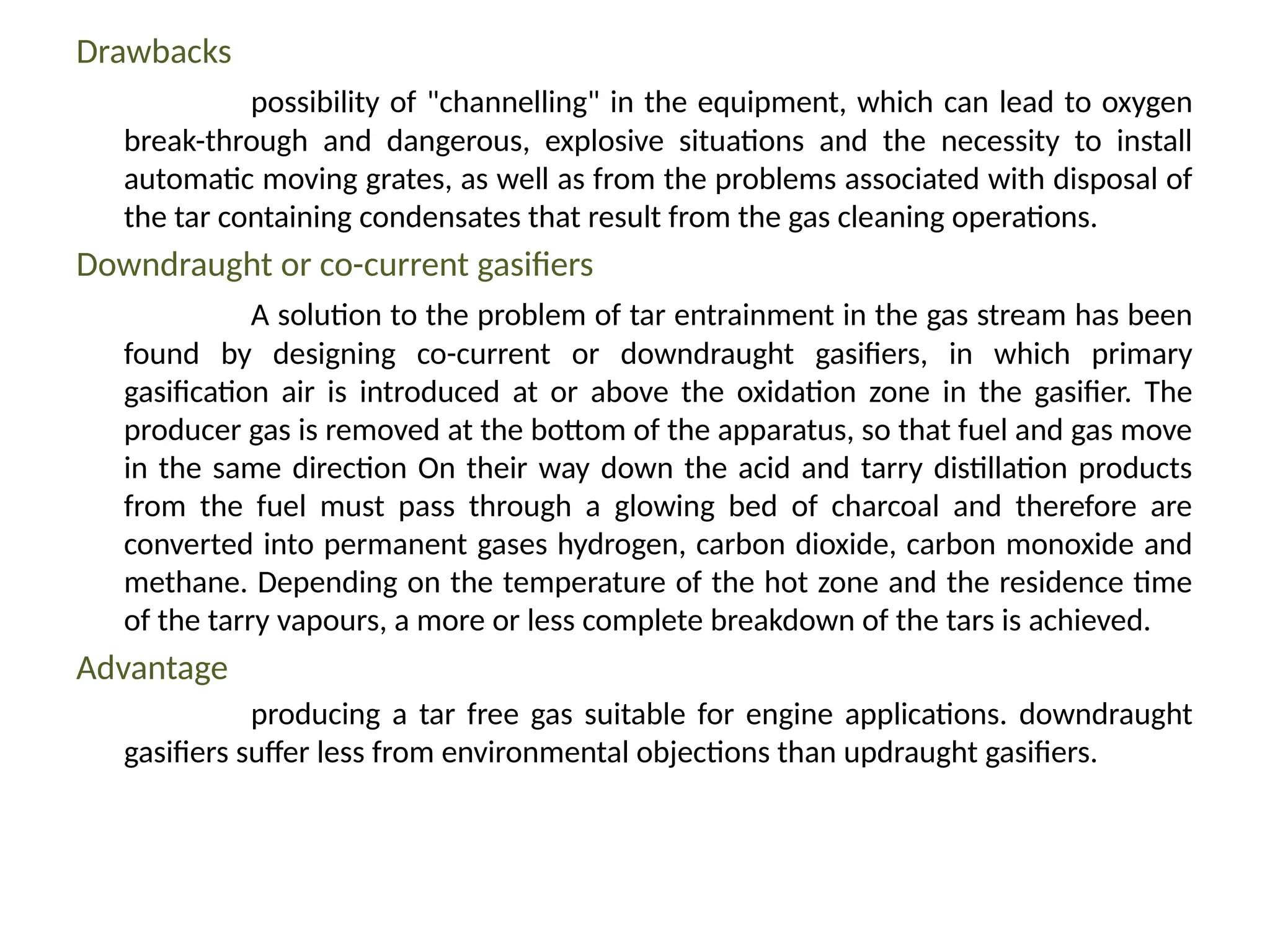 Drawbacks
possibility of "channelling" in the equipment, which can lead to oxygen
break-through and dangerous, explosive situations and the necessity to install
automatic moving grates, as well as from the problems associated with disposal of
the tar containing condensates that result from the gas cleaning operations.
Downdraught or co-current gasifiers
A solution to the problem of tar entrainment in the gas stream has been
found by designing co-current or downdraught gasifiers, in which primary
gasification air is introduced at or above the oxidation zone in the gasifier. The
producer gas is removed at the bottom of the apparatus, so that fuel and gas move
in the same direction On their way down the acid and tarry distillation products
from the fuel must pass through a glowing bed of charcoal and therefore are
converted into permanent gases hydrogen, carbon dioxide, carbon monoxide and
methane. Depending on the temperature of the hot zone and the residence time
of the tarry vapours, a more or less complete breakdown of the tars is achieved.
Advantage
producing a tar free gas suitable for engine applications. downdraught
gasifiers suffer less from environmental objections than updraught gasifiers.
 