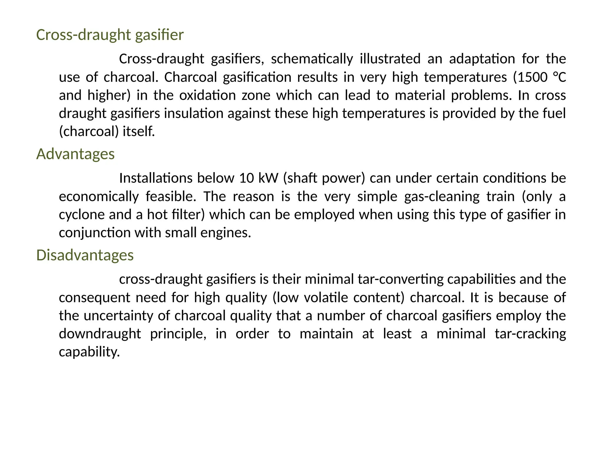 Cross-draught gasifier
Cross-draught gasifiers, schematically illustrated an adaptation for the
use of charcoal. Charcoal gasification results in very high temperatures (1500 °C
and higher) in the oxidation zone which can lead to material problems. In cross
draught gasifiers insulation against these high temperatures is provided by the fuel
(charcoal) itself.
Advantages
Installations below 10 kW (shaft power) can under certain conditions be
economically feasible. The reason is the very simple gas-cleaning train (only a
cyclone and a hot filter) which can be employed when using this type of gasifier in
conjunction with small engines.
Disadvantages
cross-draught gasifiers is their minimal tar-converting capabilities and the
consequent need for high quality (low volatile content) charcoal. It is because of
the uncertainty of charcoal quality that a number of charcoal gasifiers employ the
downdraught principle, in order to maintain at least a minimal tar-cracking
capability.
 