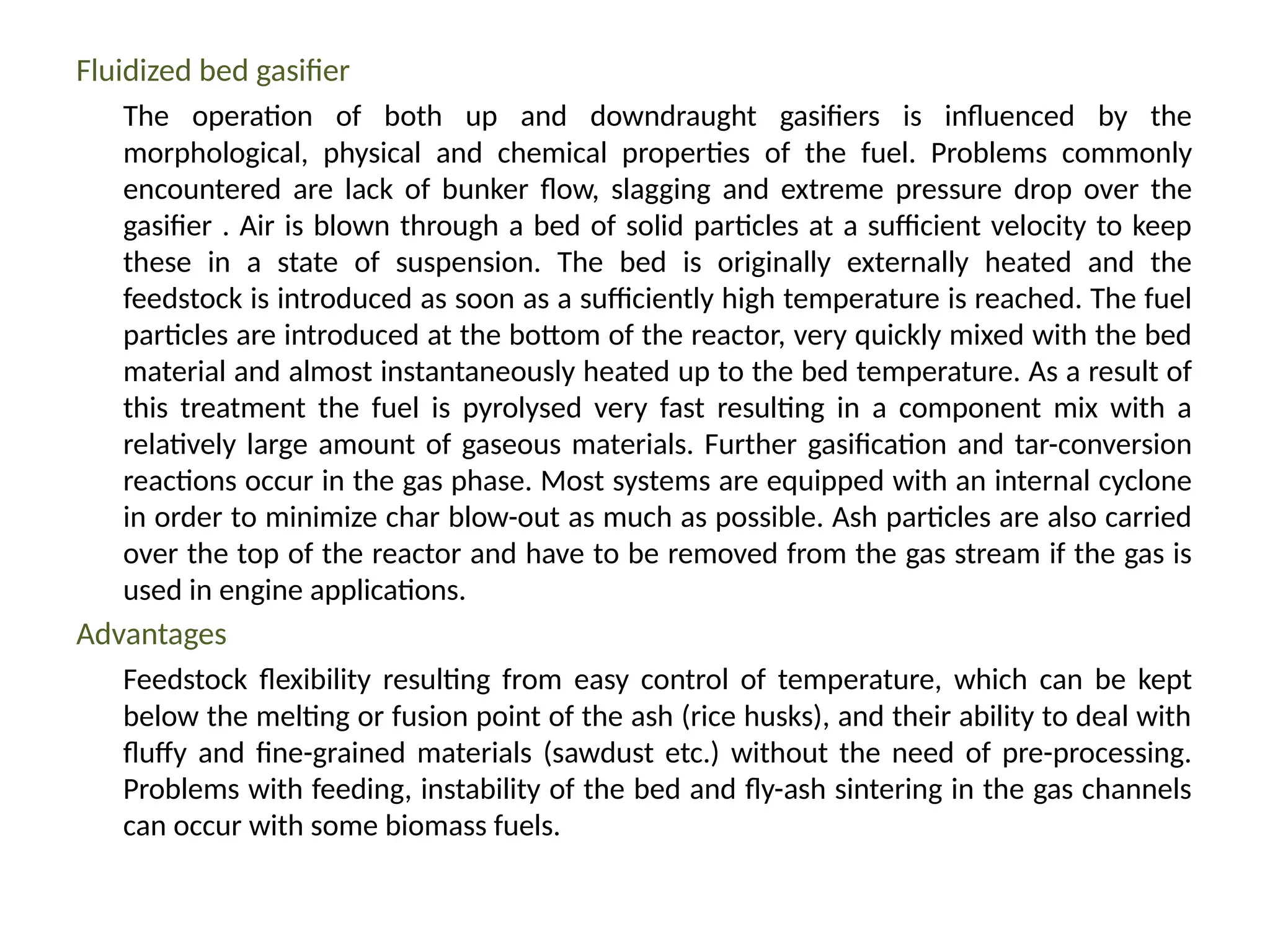 Fluidized bed gasifier
The operation of both up and downdraught gasifiers is influenced by the
morphological, physical and chemical properties of the fuel. Problems commonly
encountered are lack of bunker flow, slagging and extreme pressure drop over the
gasifier . Air is blown through a bed of solid particles at a sufficient velocity to keep
these in a state of suspension. The bed is originally externally heated and the
feedstock is introduced as soon as a sufficiently high temperature is reached. The fuel
particles are introduced at the bottom of the reactor, very quickly mixed with the bed
material and almost instantaneously heated up to the bed temperature. As a result of
this treatment the fuel is pyrolysed very fast resulting in a component mix with a
relatively large amount of gaseous materials. Further gasification and tar-conversion
reactions occur in the gas phase. Most systems are equipped with an internal cyclone
in order to minimize char blow-out as much as possible. Ash particles are also carried
over the top of the reactor and have to be removed from the gas stream if the gas is
used in engine applications.
Advantages
Feedstock flexibility resulting from easy control of temperature, which can be kept
below the melting or fusion point of the ash (rice husks), and their ability to deal with
fluffy and fine-grained materials (sawdust etc.) without the need of pre-processing.
Problems with feeding, instability of the bed and fly-ash sintering in the gas channels
can occur with some biomass fuels.
 
