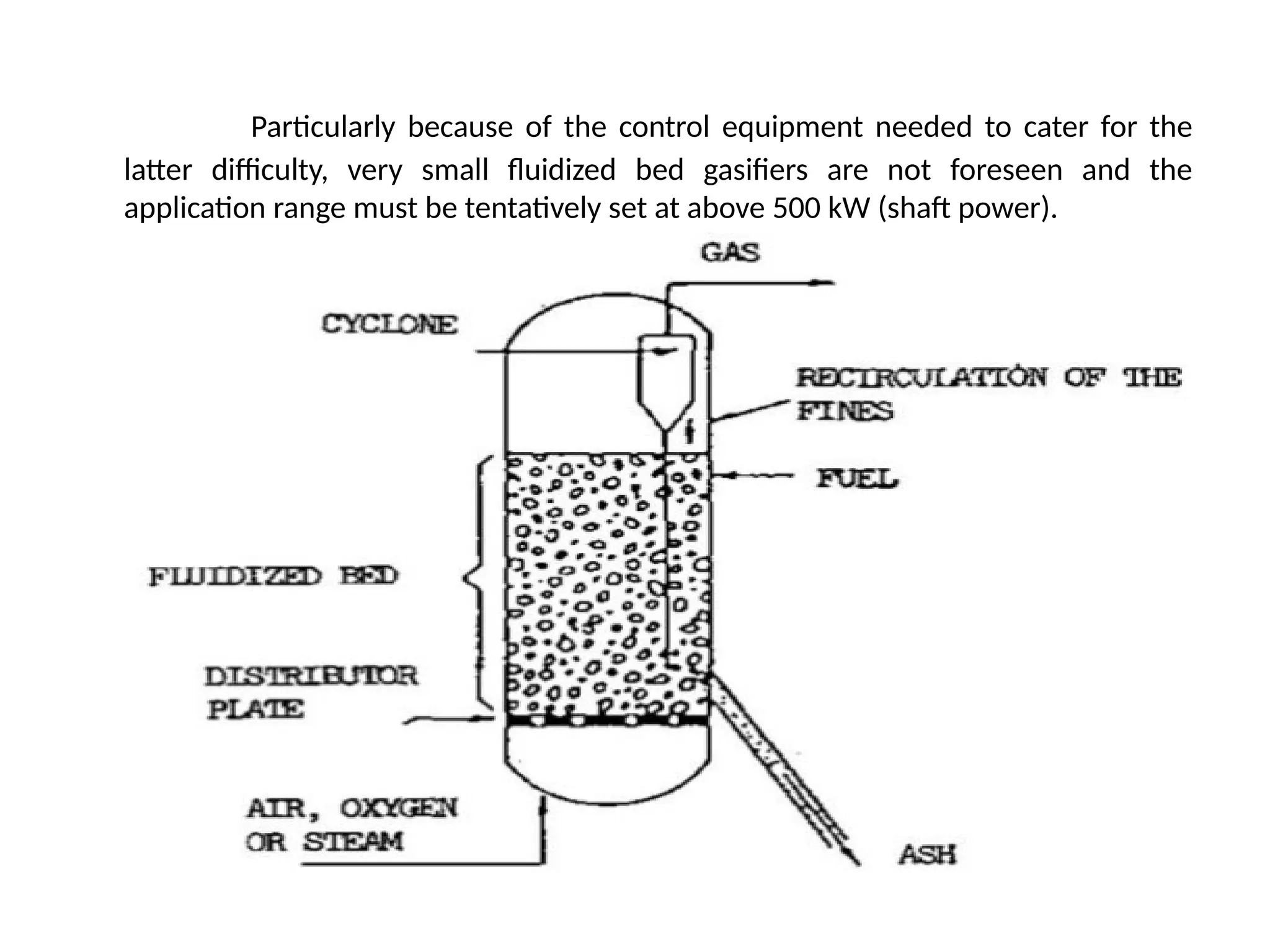 Particularly because of the control equipment needed to cater for the
latter difficulty, very small fluidized bed gasifiers are not foreseen and the
application range must be tentatively set at above 500 kW (shaft power).
 