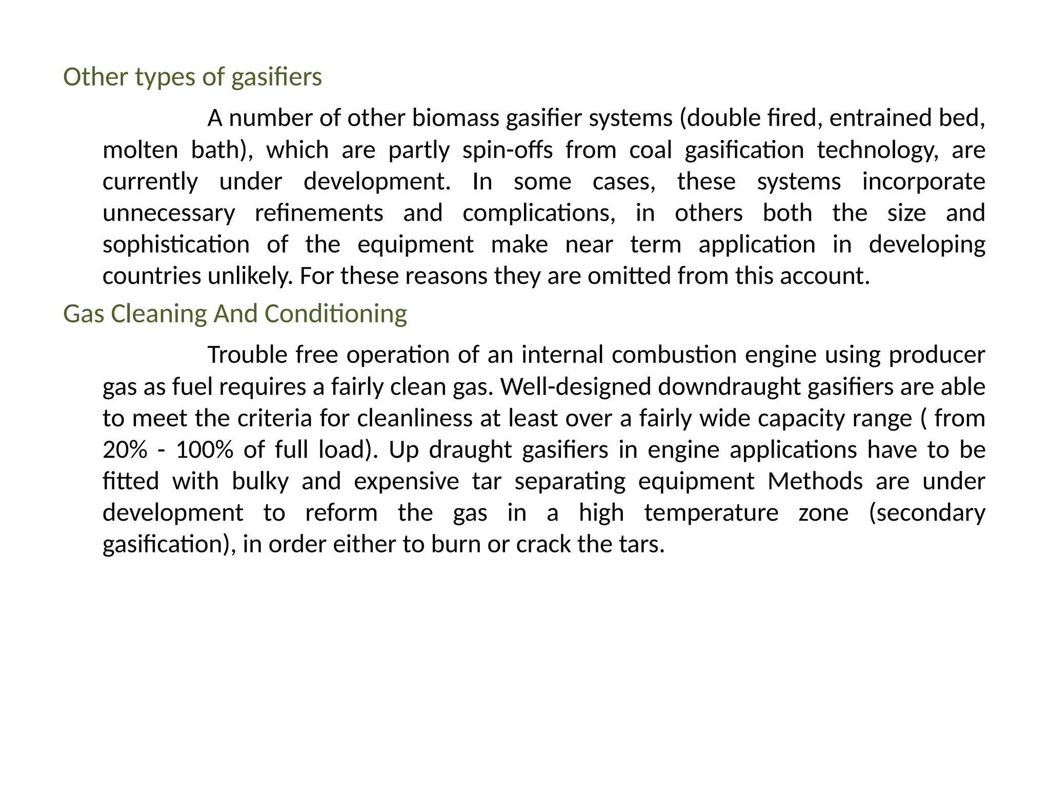Other types of gasifiers
A number of other biomass gasifier systems (double fired, entrained bed,
molten bath), which are partly spin-offs from coal gasification technology, are
currently under development. In some cases, these systems incorporate
unnecessary refinements and complications, in others both the size and
sophistication of the equipment make near term application in developing
countries unlikely. For these reasons they are omitted from this account.
Gas Cleaning And Conditioning
Trouble free operation of an internal combustion engine using producer
gas as fuel requires a fairly clean gas. Well-designed downdraught gasifiers are able
to meet the criteria for cleanliness at least over a fairly wide capacity range ( from
20% - 100% of full load). Up draught gasifiers in engine applications have to be
fitted with bulky and expensive tar separating equipment Methods are under
development to reform the gas in a high temperature zone (secondary
gasification), in order either to burn or crack the tars.
 