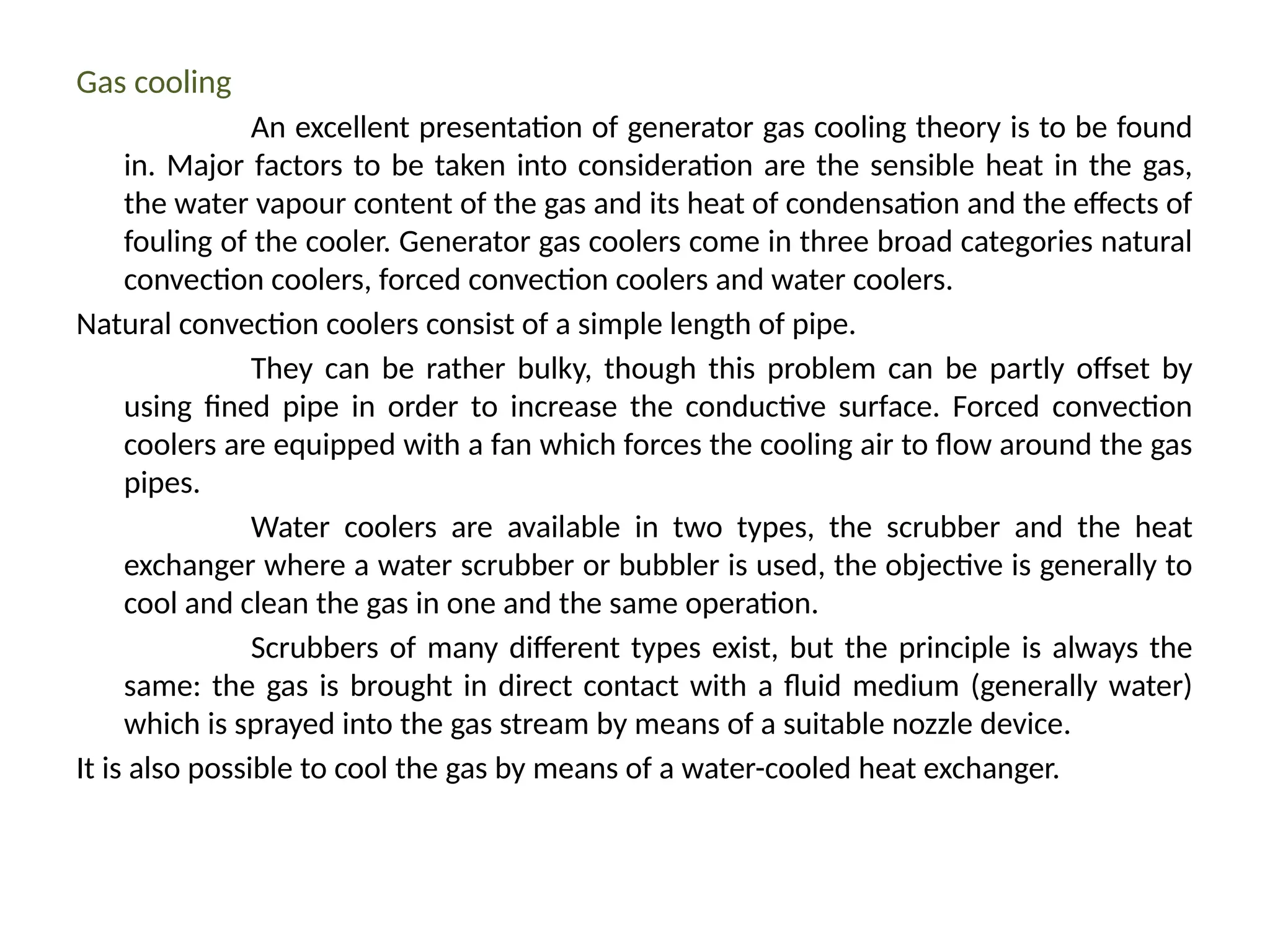 Gas cooling
An excellent presentation of generator gas cooling theory is to be found
in. Major factors to be taken into consideration are the sensible heat in the gas,
the water vapour content of the gas and its heat of condensation and the effects of
fouling of the cooler. Generator gas coolers come in three broad categories natural
convection coolers, forced convection coolers and water coolers.
Natural convection coolers consist of a simple length of pipe.
They can be rather bulky, though this problem can be partly offset by
using fined pipe in order to increase the conductive surface. Forced convection
coolers are equipped with a fan which forces the cooling air to flow around the gas
pipes.
Water coolers are available in two types, the scrubber and the heat
exchanger where a water scrubber or bubbler is used, the objective is generally to
cool and clean the gas in one and the same operation.
Scrubbers of many different types exist, but the principle is always the
same: the gas is brought in direct contact with a fluid medium (generally water)
which is sprayed into the gas stream by means of a suitable nozzle device.
It is also possible to cool the gas by means of a water-cooled heat exchanger.
 