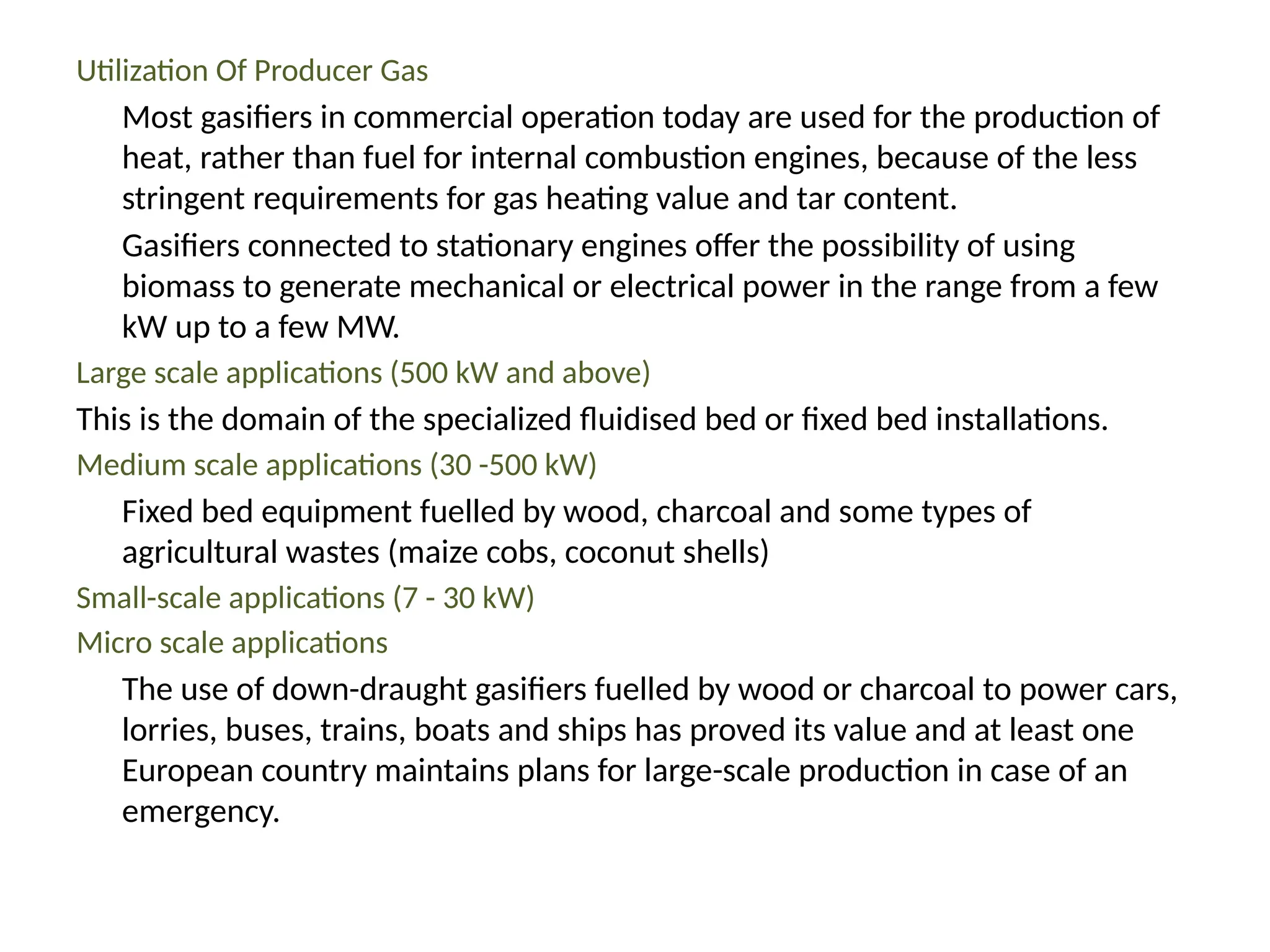 Utilization Of Producer Gas
Most gasifiers in commercial operation today are used for the production of
heat, rather than fuel for internal combustion engines, because of the less
stringent requirements for gas heating value and tar content.
Gasifiers connected to stationary engines offer the possibility of using
biomass to generate mechanical or electrical power in the range from a few
kW up to a few MW.
Large scale applications (500 kW and above)
This is the domain of the specialized fluidised bed or fixed bed installations.
Medium scale applications (30 -500 kW)
Fixed bed equipment fuelled by wood, charcoal and some types of
agricultural wastes (maize cobs, coconut shells)
Small-scale applications (7 - 30 kW)
Micro scale applications
The use of down-draught gasifiers fuelled by wood or charcoal to power cars,
lorries, buses, trains, boats and ships has proved its value and at least one
European country maintains plans for large-scale production in case of an
emergency.
 