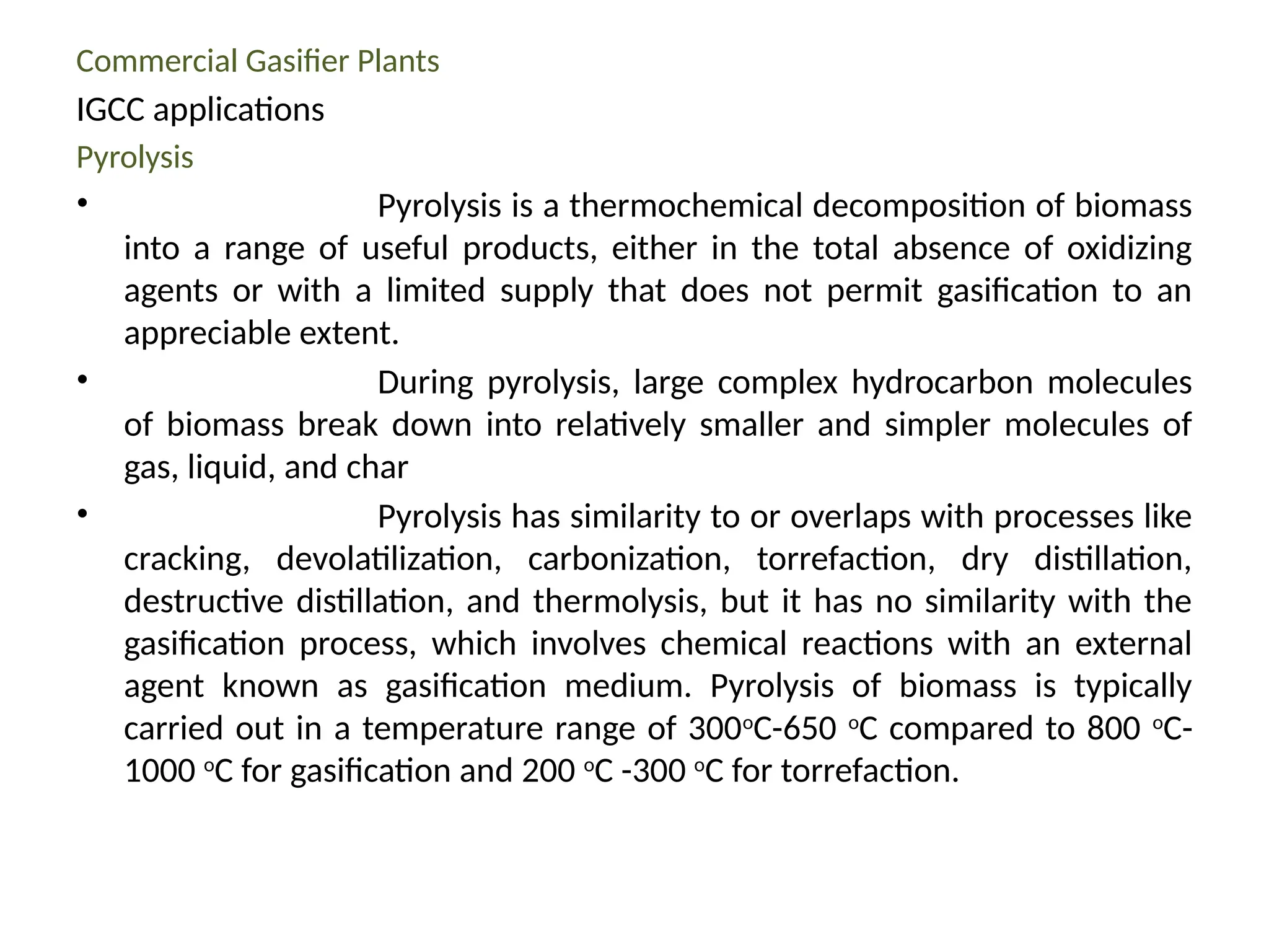 Commercial Gasifier Plants
IGCC applications
Pyrolysis
• Pyrolysis is a thermochemical decomposition of biomass
into a range of useful products, either in the total absence of oxidizing
agents or with a limited supply that does not permit gasification to an
appreciable extent.
• During pyrolysis, large complex hydrocarbon molecules
of biomass break down into relatively smaller and simpler molecules of
gas, liquid, and char
• Pyrolysis has similarity to or overlaps with processes like
cracking, devolatilization, carbonization, torrefaction, dry distillation,
destructive distillation, and thermolysis, but it has no similarity with the
gasification process, which involves chemical reactions with an external
agent known as gasification medium. Pyrolysis of biomass is typically
carried out in a temperature range of 300o
C-650 o
C compared to 800 o
C-
1000 o
C for gasification and 200 o
C -300 o
C for torrefaction.
 
