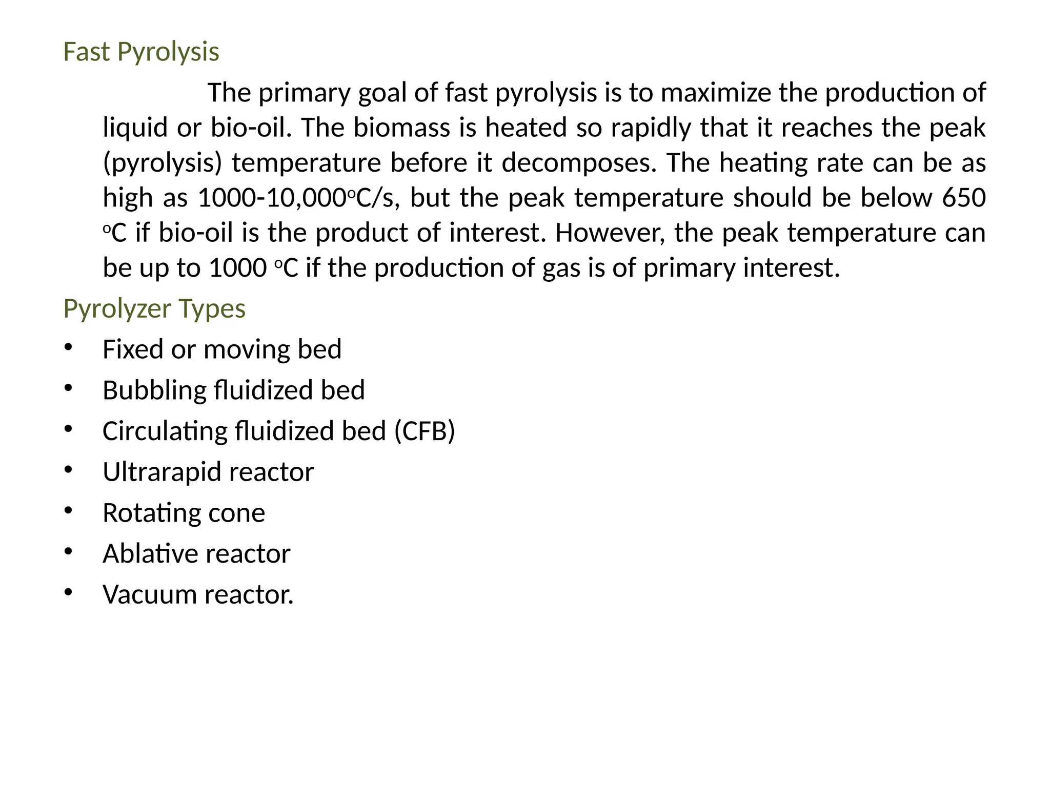 Fast Pyrolysis
The primary goal of fast pyrolysis is to maximize the production of
liquid or bio-oil. The biomass is heated so rapidly that it reaches the peak
(pyrolysis) temperature before it decomposes. The heating rate can be as
high as 1000-10,000o
C/s, but the peak temperature should be below 650
o
C if bio-oil is the product of interest. However, the peak temperature can
be up to 1000 o
C if the production of gas is of primary interest.
Pyrolyzer Types
• Fixed or moving bed
• Bubbling fluidized bed
• Circulating fluidized bed (CFB)
• Ultrarapid reactor
• Rotating cone
• Ablative reactor
• Vacuum reactor.
 