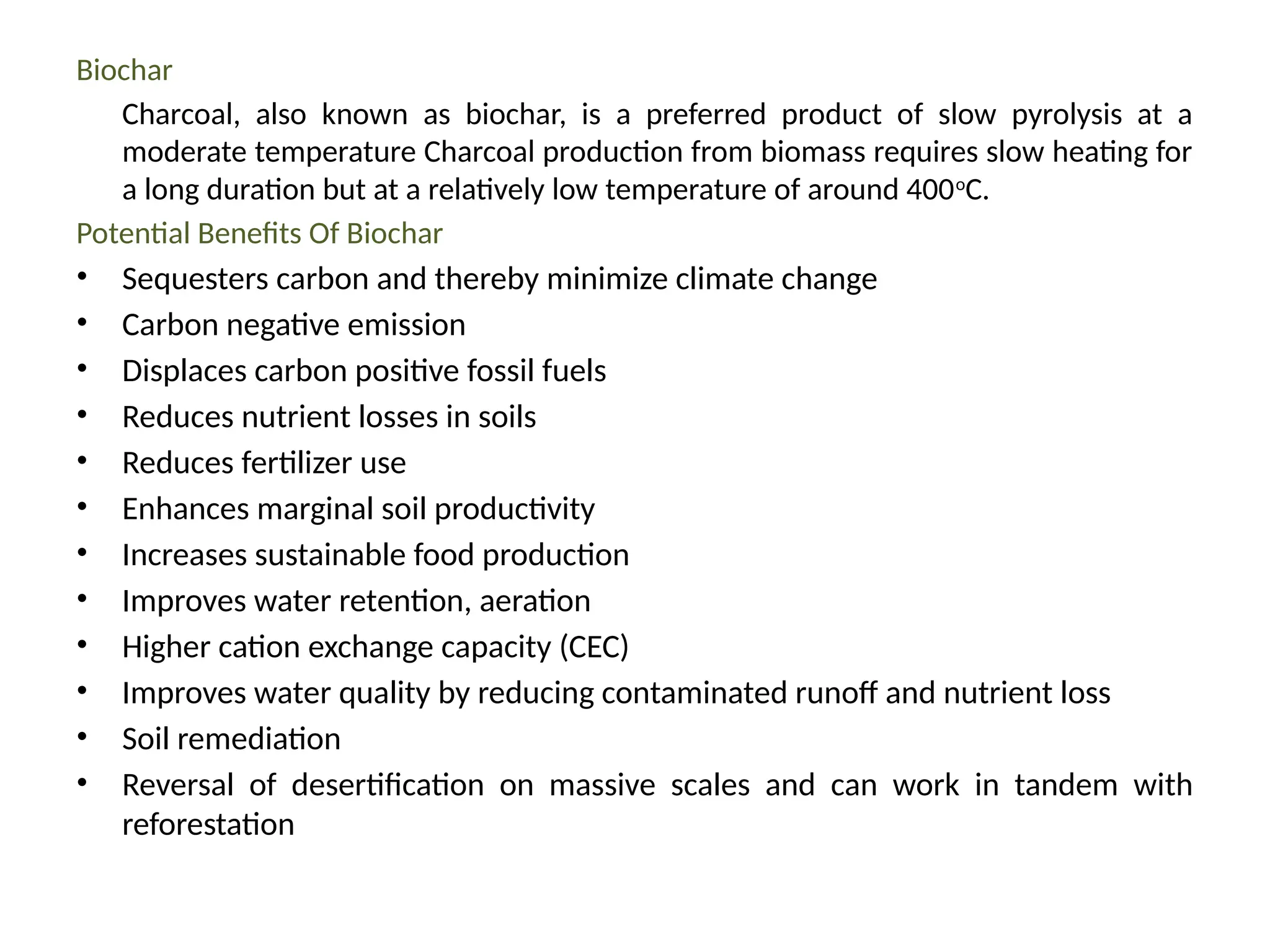 Biochar
Charcoal, also known as biochar, is a preferred product of slow pyrolysis at a
moderate temperature Charcoal production from biomass requires slow heating for
a long duration but at a relatively low temperature of around 400o
C.
Potential Benefits Of Biochar
• Sequesters carbon and thereby minimize climate change
• Carbon negative emission
• Displaces carbon positive fossil fuels
• Reduces nutrient losses in soils
• Reduces fertilizer use
• Enhances marginal soil productivity
• Increases sustainable food production
• Improves water retention, aeration
• Higher cation exchange capacity (CEC)
• Improves water quality by reducing contaminated runoff and nutrient loss
• Soil remediation
• Reversal of desertification on massive scales and can work in tandem with
reforestation
 