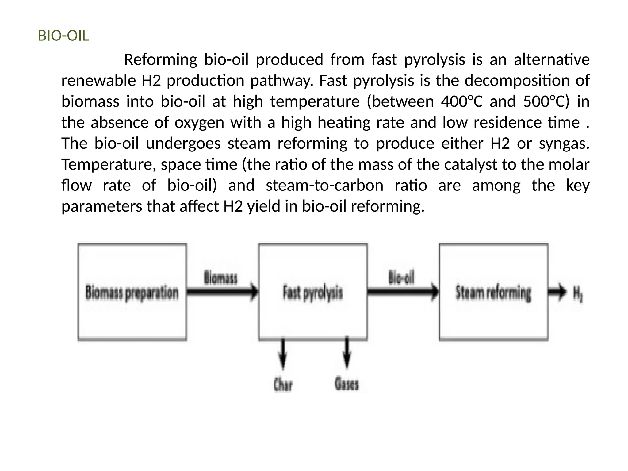 BIO-OIL
Reforming bio-oil produced from fast pyrolysis is an alternative
renewable H2 production pathway. Fast pyrolysis is the decomposition of
biomass into bio-oil at high temperature (between 400°C and 500°C) in
the absence of oxygen with a high heating rate and low residence time .
The bio-oil undergoes steam reforming to produce either H2 or syngas.
Temperature, space time (the ratio of the mass of the catalyst to the molar
flow rate of bio-oil) and steam-to-carbon ratio are among the key
parameters that affect H2 yield in bio-oil reforming.
 