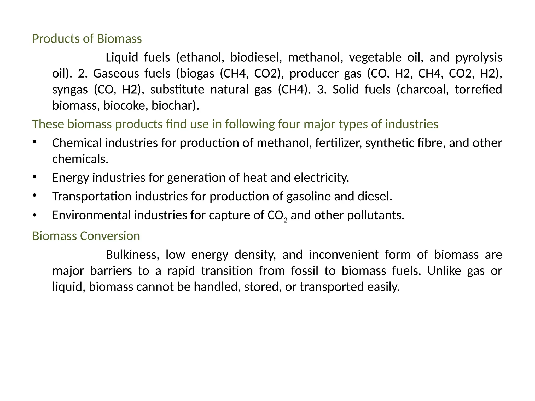 Products of Biomass
Liquid fuels (ethanol, biodiesel, methanol, vegetable oil, and pyrolysis
oil). 2. Gaseous fuels (biogas (CH4, CO2), producer gas (CO, H2, CH4, CO2, H2),
syngas (CO, H2), substitute natural gas (CH4). 3. Solid fuels (charcoal, torrefied
biomass, biocoke, biochar).
These biomass products find use in following four major types of industries
• Chemical industries for production of methanol, fertilizer, synthetic fibre, and other
chemicals.
• Energy industries for generation of heat and electricity.
• Transportation industries for production of gasoline and diesel.
• Environmental industries for capture of CO2 and other pollutants.
Biomass Conversion
Bulkiness, low energy density, and inconvenient form of biomass are
major barriers to a rapid transition from fossil to biomass fuels. Unlike gas or
liquid, biomass cannot be handled, stored, or transported easily.
 
