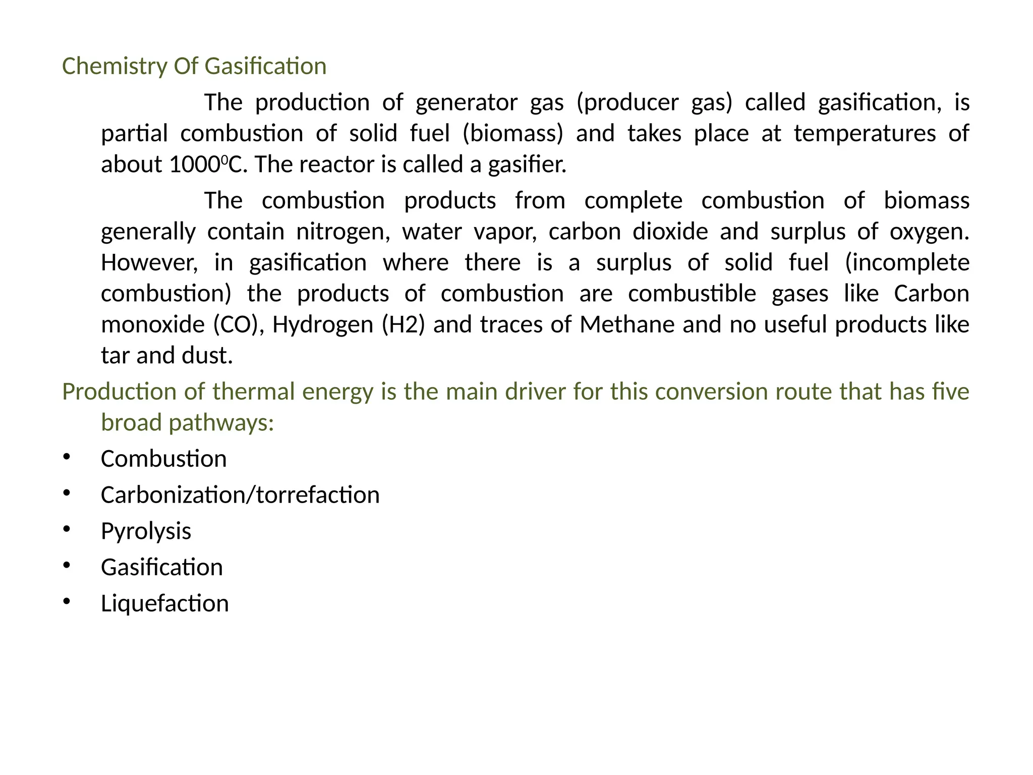 Chemistry Of Gasification
The production of generator gas (producer gas) called gasification, is
partial combustion of solid fuel (biomass) and takes place at temperatures of
about 10000
C. The reactor is called a gasifier.
The combustion products from complete combustion of biomass
generally contain nitrogen, water vapor, carbon dioxide and surplus of oxygen.
However, in gasification where there is a surplus of solid fuel (incomplete
combustion) the products of combustion are combustible gases like Carbon
monoxide (CO), Hydrogen (H2) and traces of Methane and no useful products like
tar and dust.
Production of thermal energy is the main driver for this conversion route that has five
broad pathways:
• Combustion
• Carbonization/torrefaction
• Pyrolysis
• Gasification
• Liquefaction
 